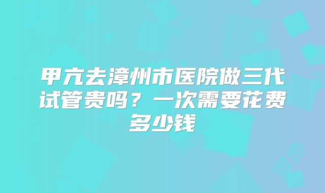 甲亢去漳州市医院做三代试管贵吗？一次需要花费多少钱
