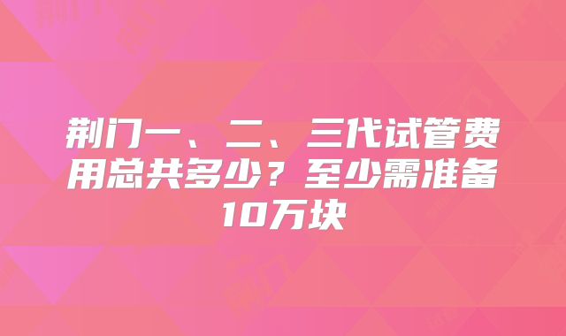 荆门一、二、三代试管费用总共多少？至少需准备10万块
