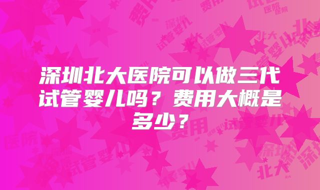 深圳北大医院可以做三代试管婴儿吗?费用大概是多少?