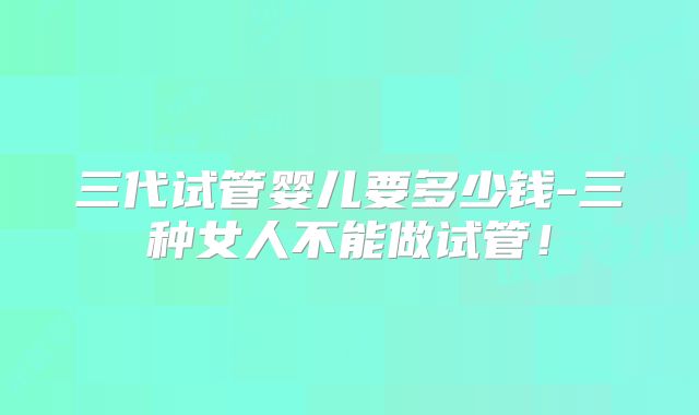 三代试管婴儿要多少钱-三种女人不能做试管！