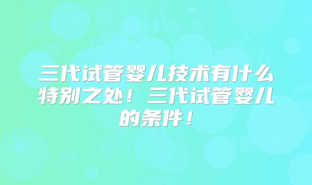 三代试管婴儿技术有什么特别之处!三代试管婴儿的条件!