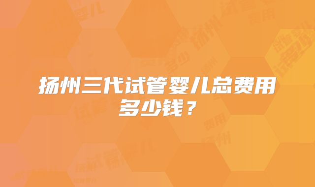 扬州三代试管婴儿总费用多少钱？