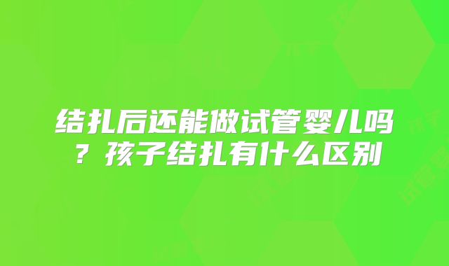 结扎后还能做试管婴儿吗?孩子结扎有什么区别