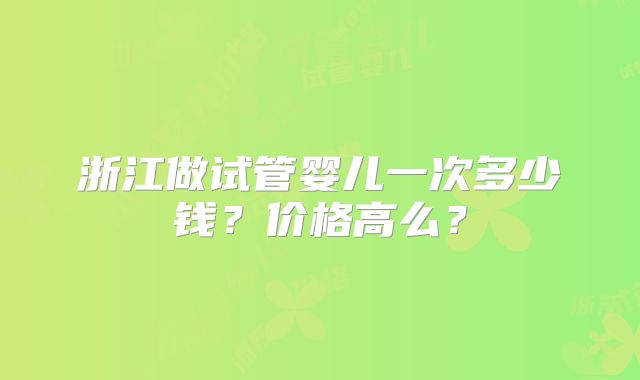 浙江做试管婴儿一次多少钱?价格高么?
