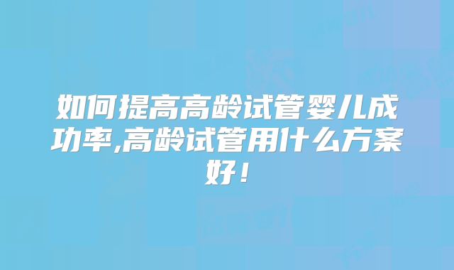 如何提高高龄试管婴儿成功率,高龄试管用什么方案好！