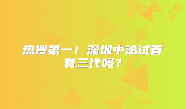 热搜第一!深圳中泌试管有三代吗?