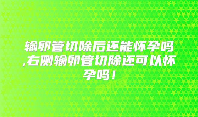 输卵管切除后还能怀孕吗,右侧输卵管切除还可以怀孕吗!