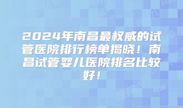 2024年南昌最权威的试管医院排行榜单揭晓！南昌试管婴儿医院排名比较好！