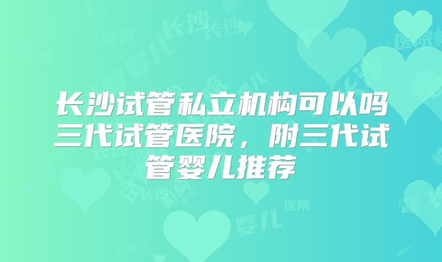 长沙试管私立机构可以吗三代试管医院，附三代试管婴儿推荐