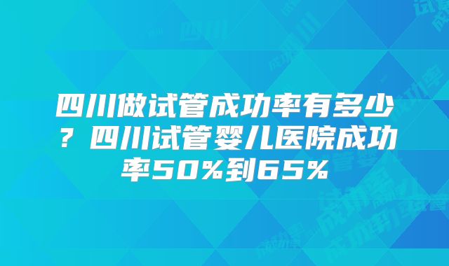 四川做试管成功率有多少？四川试管婴儿医院成功率50%到65%