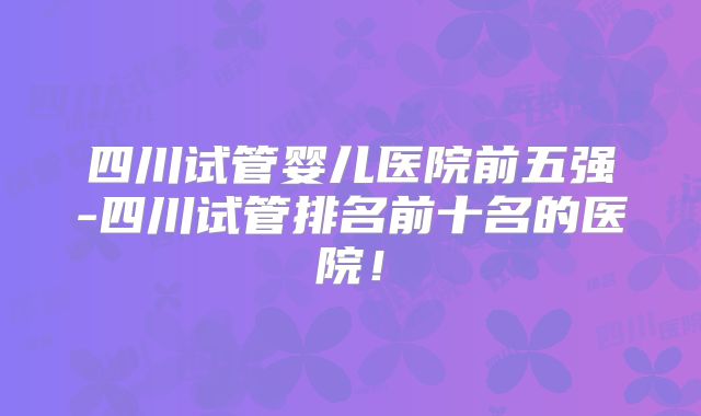 四川试管婴儿医院前五强-四川试管排名前十名的医院！