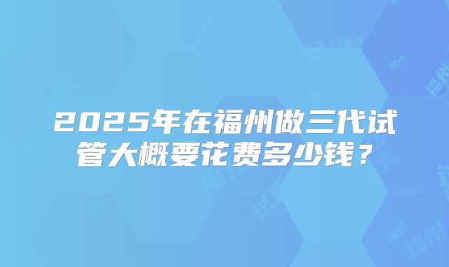 2025年在福州做三代试管大概要花费多少钱？
