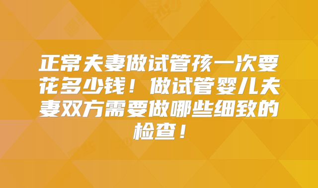 正常夫妻做试管孩一次要花多少钱！做试管婴儿夫妻双方需要做哪些细致的检查！