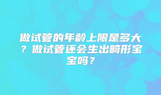 做试管的年龄上限是多大？做试管还会生出畸形宝宝吗？