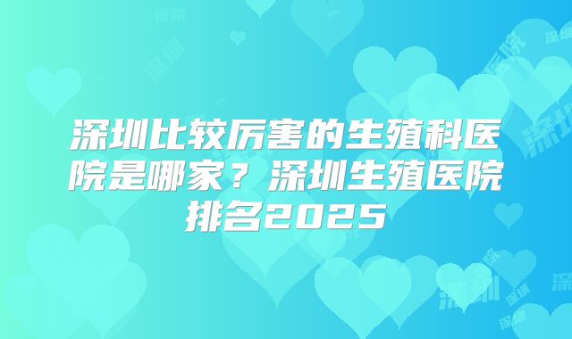 深圳比较厉害的生殖科医院是哪家？深圳生殖医院排名2025