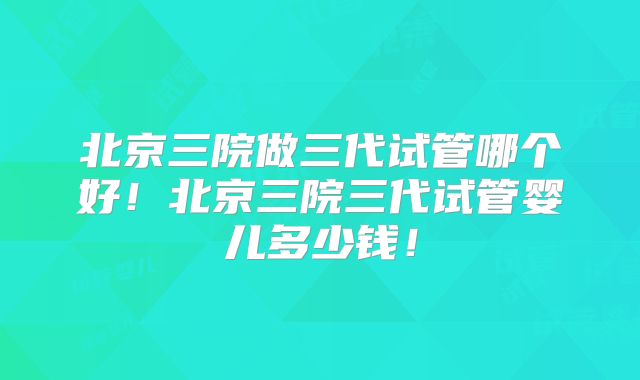 北京三院做三代试管哪个好!北京三院三代试管婴儿多少钱!