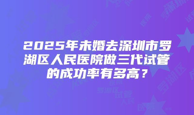 2025年未婚去深圳市罗湖区人民医院做三代试管的成功率有多高?