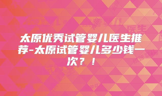 太原优秀试管婴儿医生推荐-太原试管婴儿多少钱一次？！