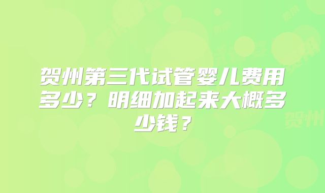 贺州第三代试管婴儿费用多少？明细加起来大概多少钱？