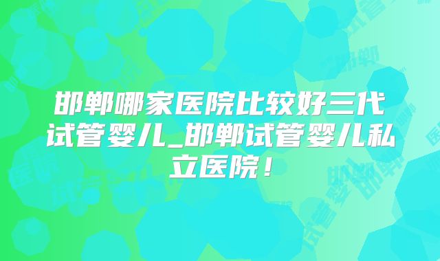 邯郸哪家医院比较好三代试管婴儿_邯郸试管婴儿私立医院!