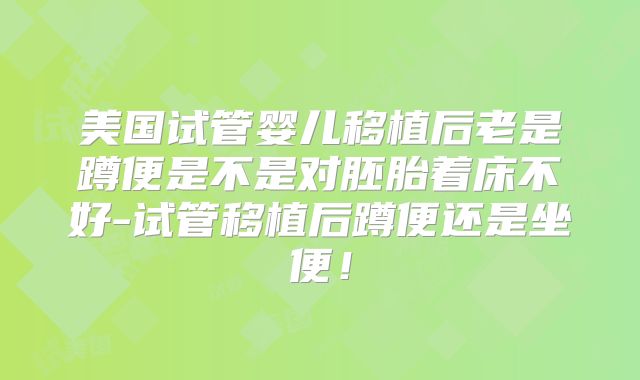 美国试管婴儿移植后老是蹲便是不是对胚胎着床不好-试管移植后蹲便还是坐便！