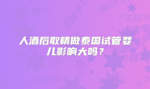 人酒后取精做泰国试管婴儿影响大吗?