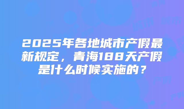 2025年各地城市产假最新规定，青海188天产假是什么时候实施的？