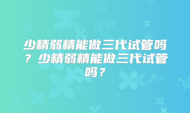 少精弱精能做三代试管吗?少精弱精能做三代试管吗?
