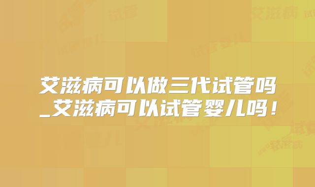艾滋病可以做三代试管吗_艾滋病可以试管婴儿吗!