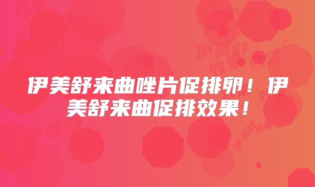 伊美舒来曲唑片促排卵!伊美舒来曲促排效果!