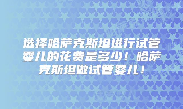 选择哈萨克斯坦进行试管婴儿的花费是多少！哈萨克斯坦做试管婴儿！