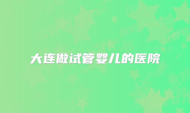 大连做试管婴儿的医院