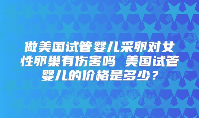 做美国试管婴儿采卵对女性卵巢有伤害吗 美国试管婴儿的价格是多少?