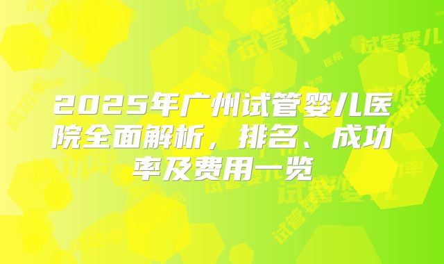 2025年广州试管婴儿医院全面解析，排名、成功率及费用一览