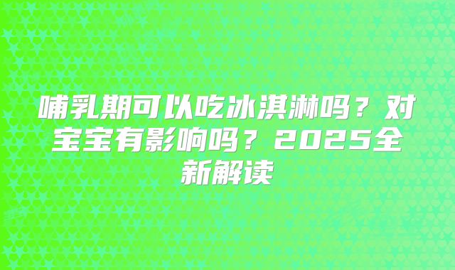 哺乳期可以吃冰淇淋吗?对宝宝有影响吗?2025全新解读
