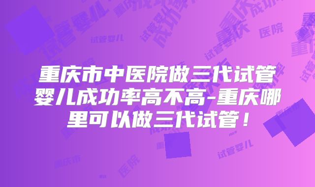 重庆市中医院做三代试管婴儿成功率高不高-重庆哪里可以做三代试管！