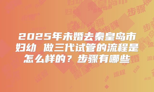 2025年未婚去秦皇岛市妇幼 做三代试管的流程是怎么样的?步骤有哪些