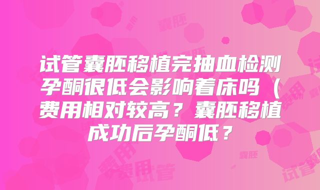 试管囊胚移植完抽血检测孕酮很低会影响着床吗（费用相对较高？囊胚移植成功后孕酮低？