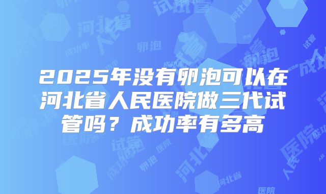 2025年没有卵泡可以在河北省人民医院做三代试管吗？成功率有多高