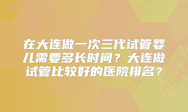 在大连做一次三代试管婴儿需要多长时间？大连做试管比较好的医院排名？