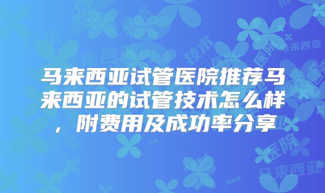 马来西亚试管医院推荐马来西亚的试管技术怎么样，附费用及成功率分享