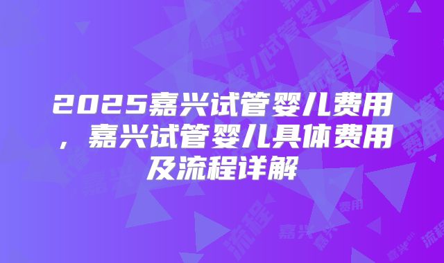 2025嘉兴试管婴儿费用，嘉兴试管婴儿具体费用及流程详解
