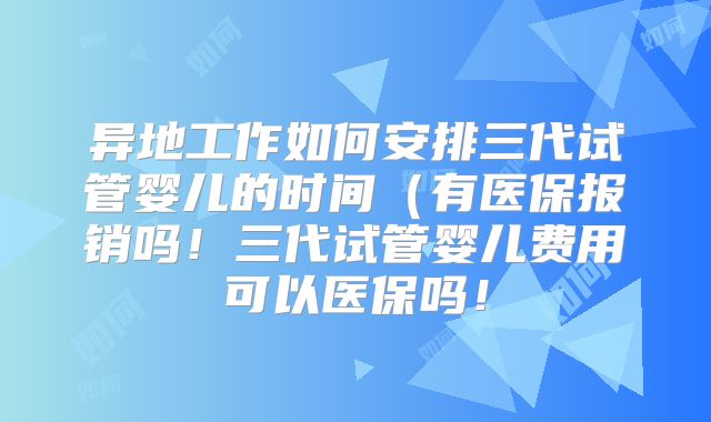 异地工作如何安排三代试管婴儿的时间(有医保报销吗!三代试管婴儿费用可以医保吗!