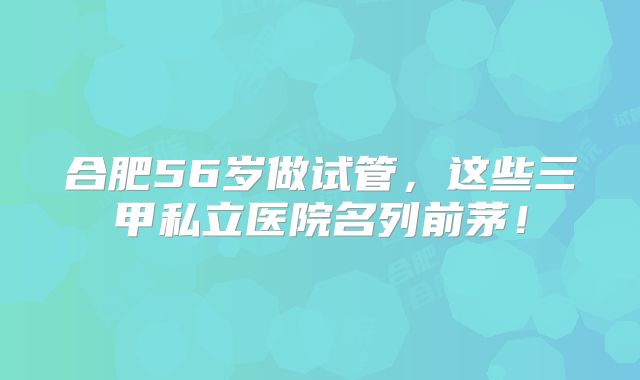 合肥56岁做试管,这些三甲私立医院名列前茅!