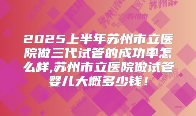 2025上半年苏州市立医院做三代试管的成功率怎么样,苏州市立医院做试管婴儿大概多少钱！
