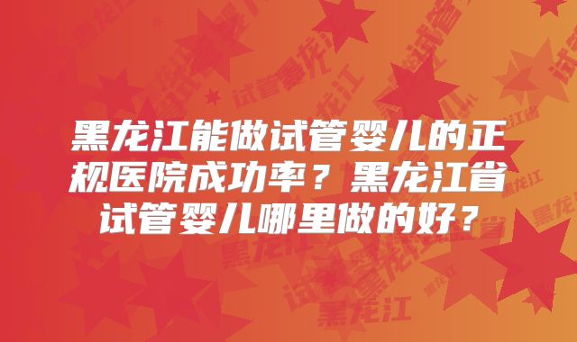 黑龙江能做试管婴儿的正规医院成功率？黑龙江省试管婴儿哪里做的好？