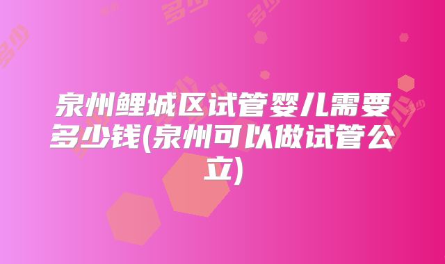 泉州鲤城区试管婴儿需要多少钱(泉州可以做试管公立)