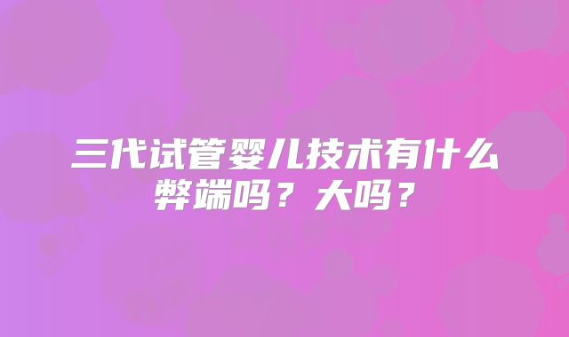 三代试管婴儿技术有什么弊端吗？大吗？