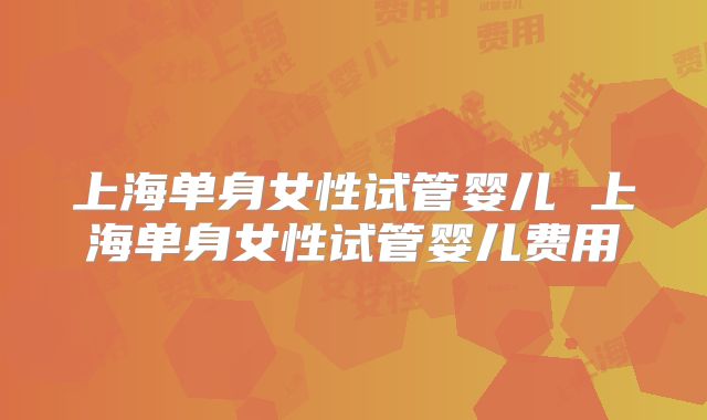 上海单身女性试管婴儿 上海单身女性试管婴儿费用