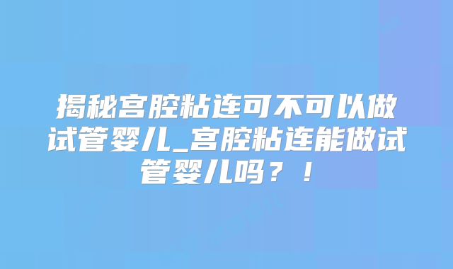 揭秘宫腔粘连可不可以做试管婴儿_宫腔粘连能做试管婴儿吗？！